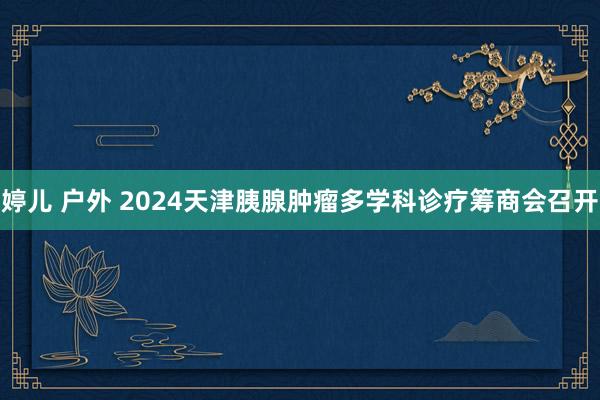 婷儿 户外 2024天津胰腺肿瘤多学科诊疗筹商会召开