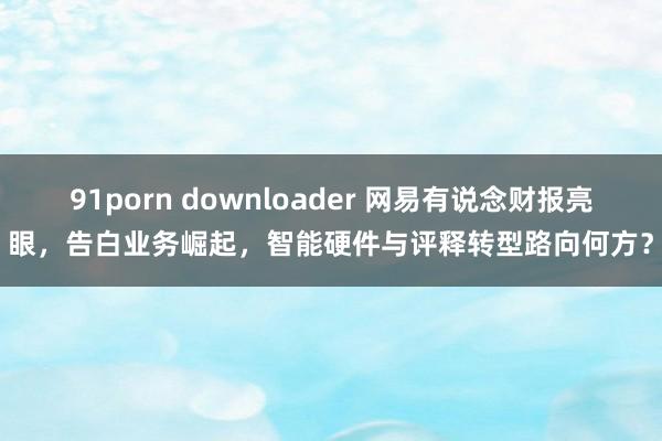 91porn downloader 网易有说念财报亮眼，告白业务崛起，智能硬件与评释转型路向何方？