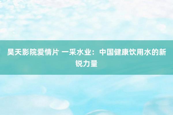 昊天影院爱情片 一采水业：中国健康饮用水的新锐力量