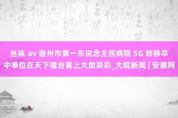 丝袜 av 宿州市第一东说念主民病院 5G 转移卒中单位在天下擂台赛上大放异彩_大皖新闻 | 安徽网