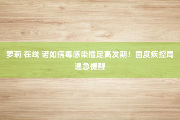 萝莉 在线 诺如病毒感染插足高发期！国度疾控局遑急提醒