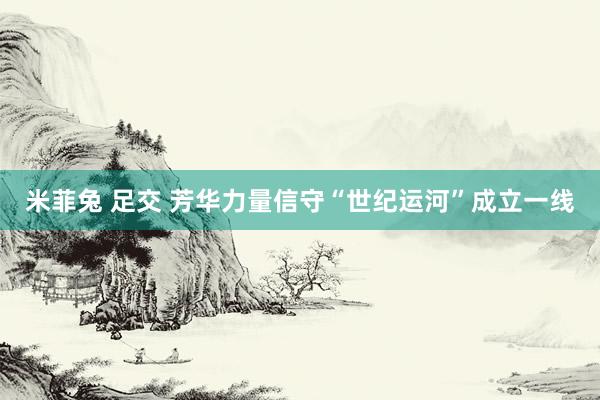 米菲兔 足交 芳华力量信守“世纪运河”成立一线