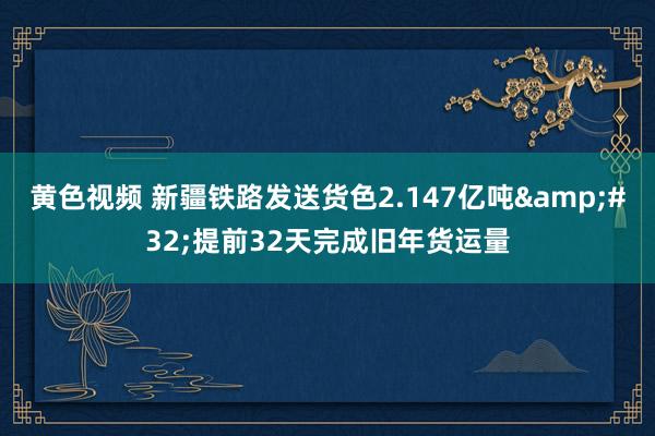 黄色视频 新疆铁路发送货色2.147亿吨&#32;提前32天完成旧年货运量