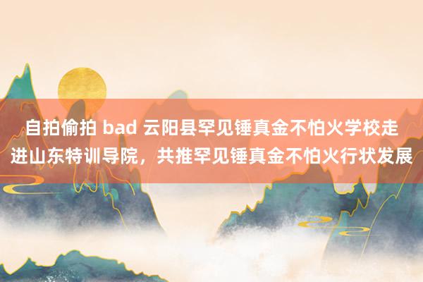 自拍偷拍 bad 云阳县罕见锤真金不怕火学校走进山东特训导院，共推罕见锤真金不怕火行状发展