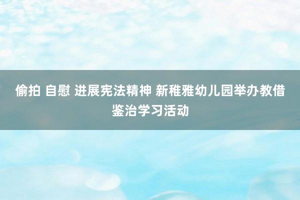 偷拍 自慰 进展宪法精神 新稚雅幼儿园举办教借鉴治学习活动