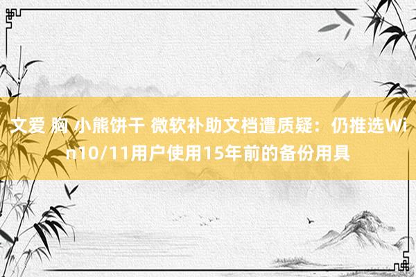 文爱 胸 小熊饼干 微软补助文档遭质疑：仍推选Win10/11用户使用15年前的备份用具