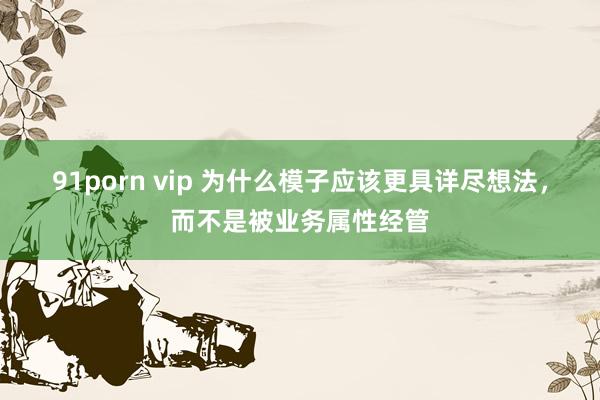 91porn vip 为什么模子应该更具详尽想法，而不是被业务属性经管