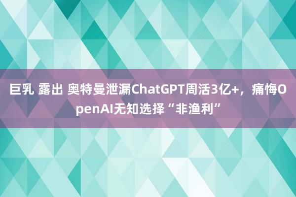 巨乳 露出 奥特曼泄漏ChatGPT周活3亿+，痛悔OpenAI无知选择“非渔利”