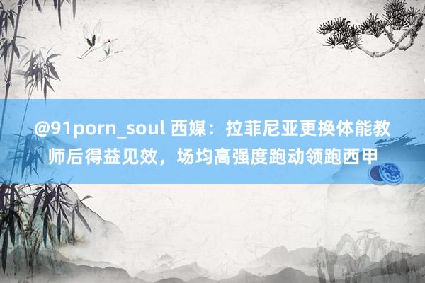 @91porn_soul 西媒：拉菲尼亚更换体能教师后得益见效，场均高强度跑动领跑西甲