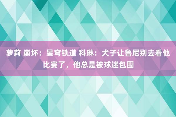 萝莉 崩坏：星穹铁道 科琳：犬子让鲁尼别去看他比赛了，他总是被球迷包围