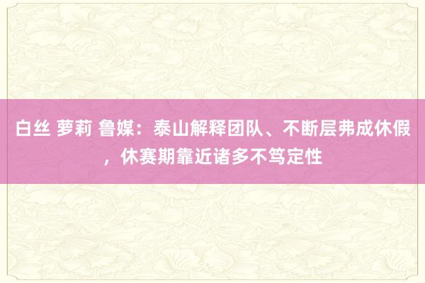 白丝 萝莉 鲁媒：泰山解释团队、不断层弗成休假，休赛期靠近诸多不笃定性