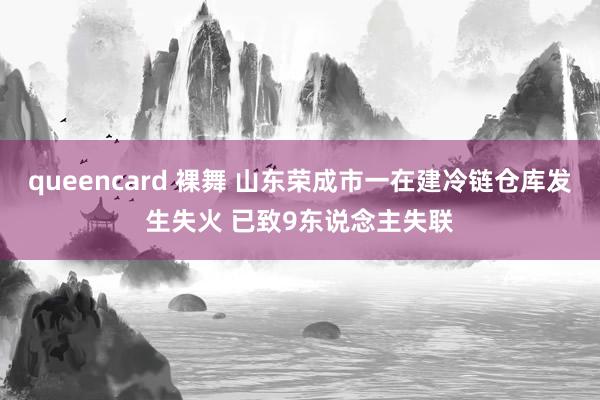 queencard 裸舞 山东荣成市一在建冷链仓库发生失火 已致9东说念主失联