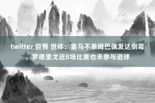 twitter 巨臀 世体：皇马不单姆巴佩发达倒霉，罗德里戈近8场比赛也未参与进球