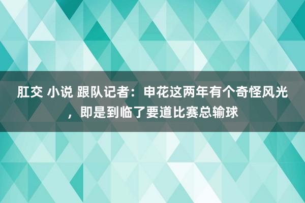 肛交 小说 跟队记者：申花这两年有个奇怪风光，即是到临了要道比赛总输球