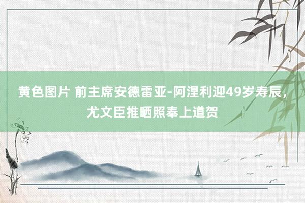 黄色图片 前主席安德雷亚-阿涅利迎49岁寿辰，尤文臣推晒照奉上道贺