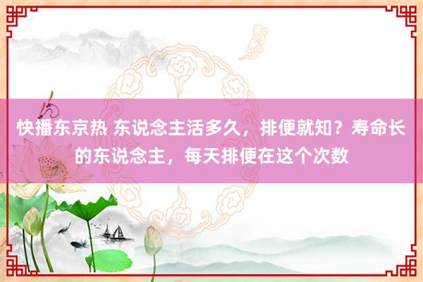 快播东京热 东说念主活多久，排便就知？寿命长的东说念主，每天排便在这个次数