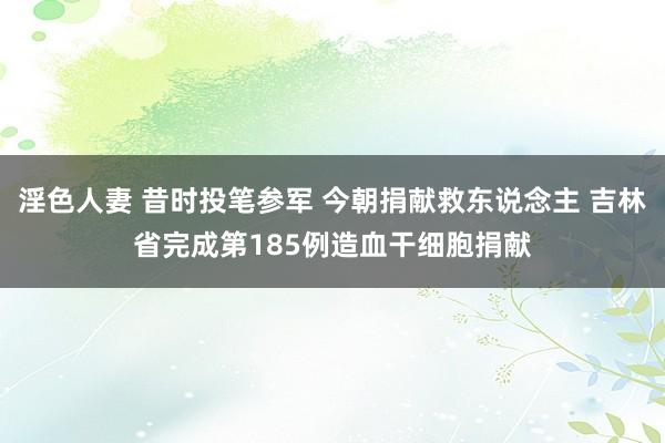 淫色人妻 昔时投笔参军 今朝捐献救东说念主 吉林省完成第185例造血干细胞捐献