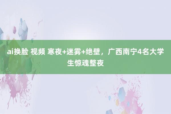 ai换脸 视频 寒夜+迷雾+绝壁，广西南宁4名大学生惊魂整夜