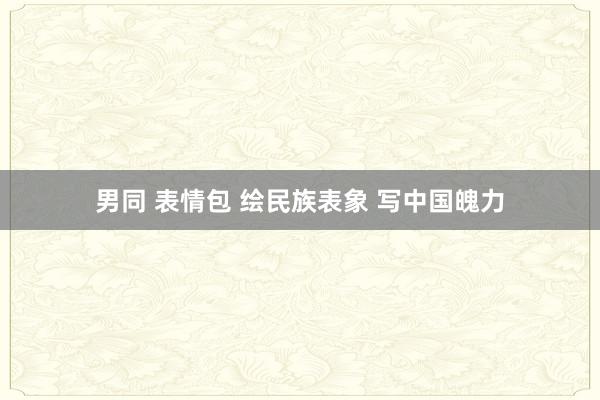 男同 表情包 绘民族表象 写中国魄力