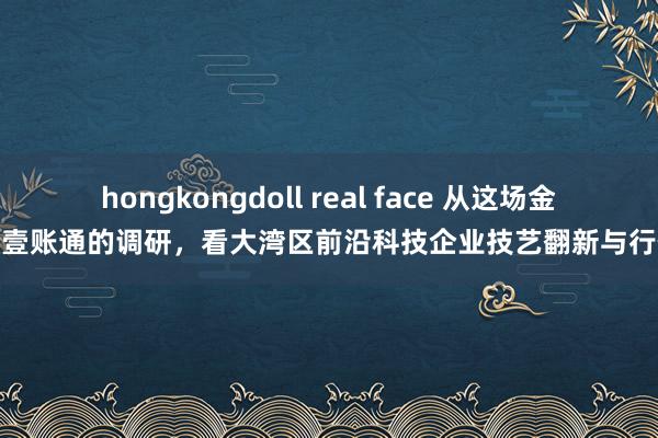 hongkongdoll real face 从这场金融壹账通的调研，看大湾区前沿科技企业技艺翻新与行使