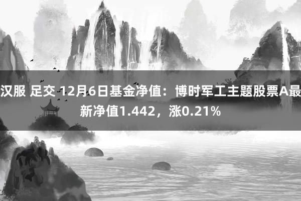 汉服 足交 12月6日基金净值：博时军工主题股票A最新净值1.442，涨0.21%