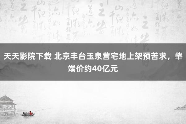 天天影院下载 北京丰台玉泉营宅地上架预苦求，肇端价约40亿元