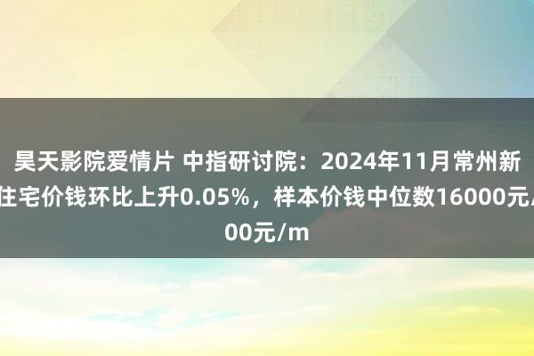 昊天影院爱情片 中指研讨院：2024年11月常州新建住宅价钱环比上升0.05%，样本价钱中位数16000元/m