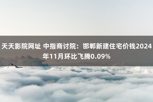 天天影院网址 中指商讨院：邯郸新建住宅价钱2024年11月环比飞腾0.09%