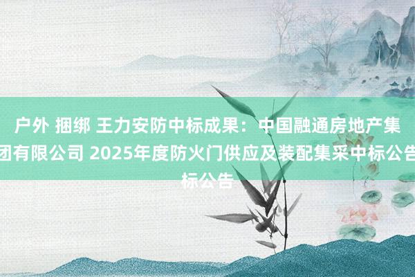 户外 捆绑 王力安防中标成果：中国融通房地产集团有限公司 2025年度防火门供应及装配集采中标公告