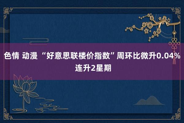 色情 动漫 “好意思联楼价指数”周环比微升0.04% 连升2星期