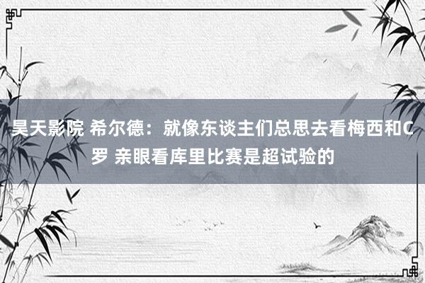 昊天影院 希尔德：就像东谈主们总思去看梅西和C罗 亲眼看库里比赛是超试验的