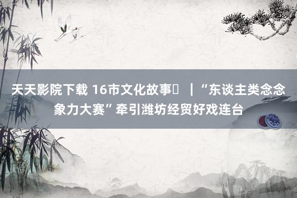 天天影院下载 16市文化故事⑯｜“东谈主类念念象力大赛”牵引潍坊经贸好戏连台