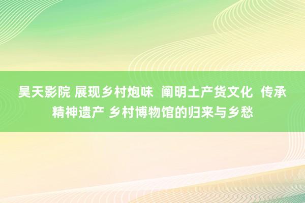 昊天影院 展现乡村炮味  阐明土产货文化  传承精神遗产 乡村博物馆的归来与乡愁