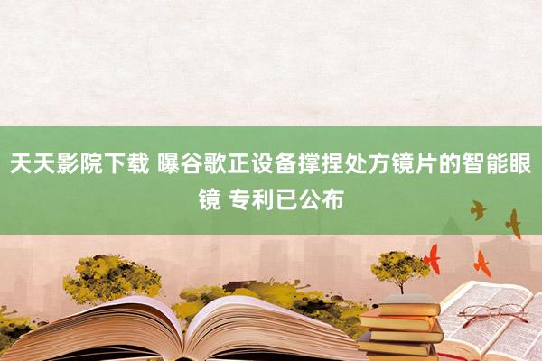 天天影院下载 曝谷歌正设备撑捏处方镜片的智能眼镜 专利已公布