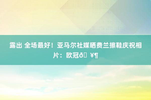 露出 全场最好！亚马尔社媒晒费兰擦鞋庆祝相片：欧冠🥶