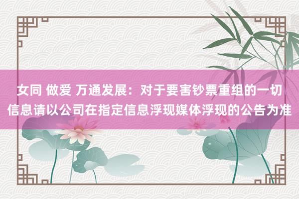 女同 做爱 万通发展：对于要害钞票重组的一切信息请以公司在指定信息浮现媒体浮现的公告为准