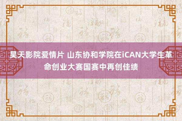 昊天影院爱情片 山东协和学院在iCAN大学生革命创业大赛国赛中再创佳绩