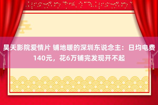 昊天影院爱情片 铺地暖的深圳东说念主：日均电费140元，花6万铺完发现开不起