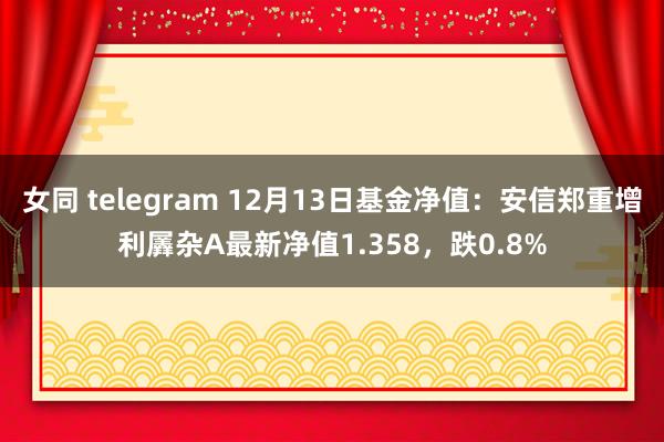 女同 telegram 12月13日基金净值：安信郑重增利羼杂A最新净值1.358，跌0.8%