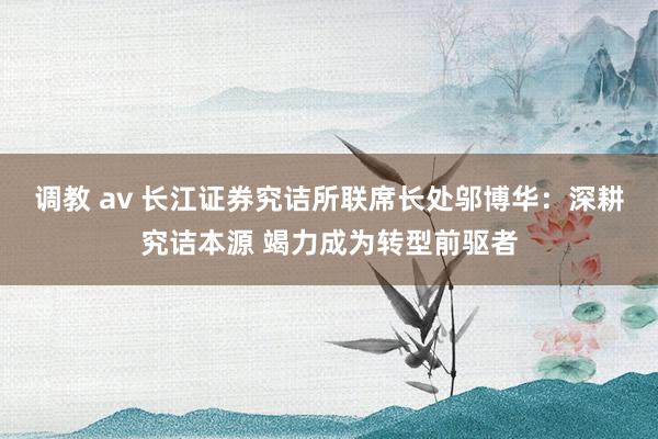 调教 av 长江证券究诘所联席长处邬博华：深耕究诘本源 竭力成为转型前驱者