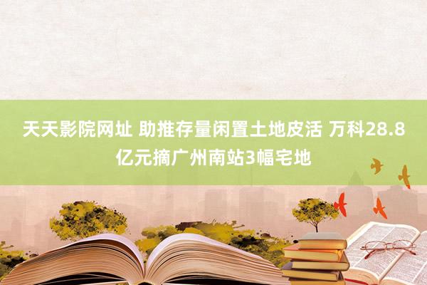 天天影院网址 助推存量闲置土地皮活 万科28.8亿元摘广州南站3幅宅地