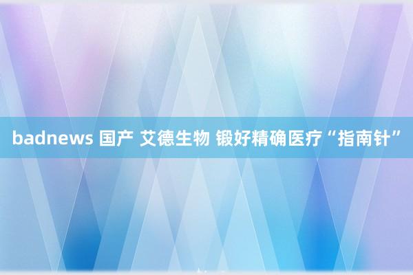 badnews 国产 艾德生物 锻好精确医疗“指南针”