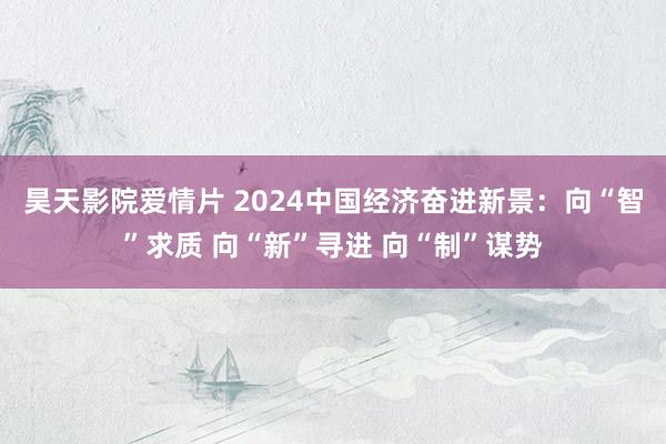 昊天影院爱情片 2024中国经济奋进新景：向“智”求质 向“新”寻进 向“制”谋势