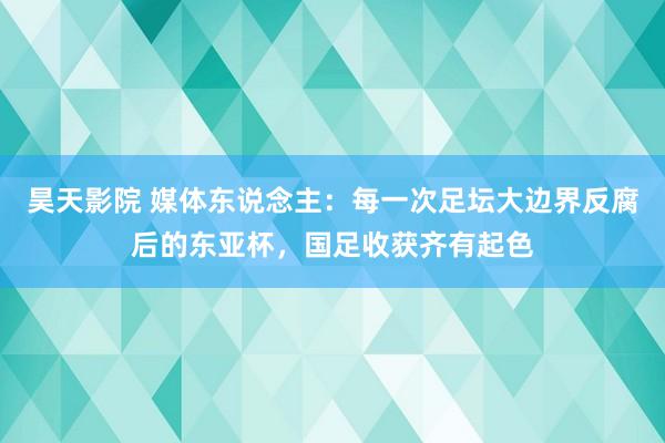 昊天影院 媒体东说念主：每一次足坛大边界反腐后的东亚杯，国足收获齐有起色