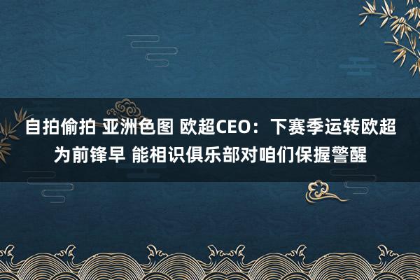 自拍偷拍 亚洲色图 欧超CEO：下赛季运转欧超为前锋早 能相识俱乐部对咱们保握警醒