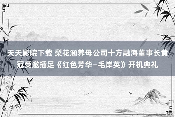 天天影院下载 梨花涵养母公司十方融海董事长黄冠受邀插足《红色芳华—毛岸英》开机典礼