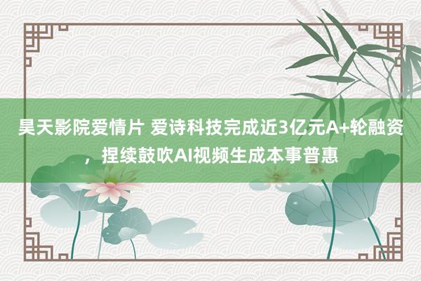 昊天影院爱情片 爱诗科技完成近3亿元A+轮融资，捏续鼓吹AI视频生成本事普惠