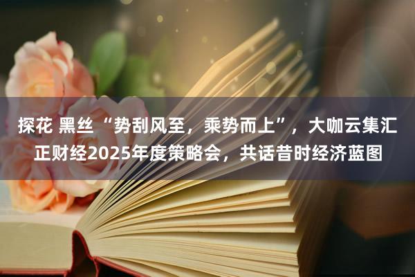 探花 黑丝 “势刮风至，乘势而上”，大咖云集汇正财经2025年度策略会，共话昔时经济蓝图