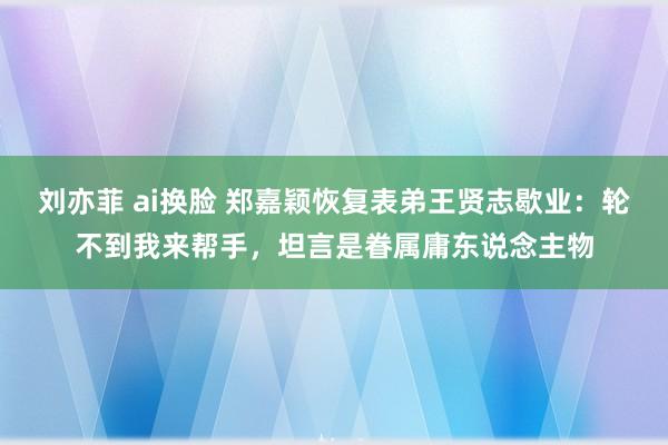 刘亦菲 ai换脸 郑嘉颖恢复表弟王贤志歇业：轮不到我来帮手，坦言是眷属庸东说念主物