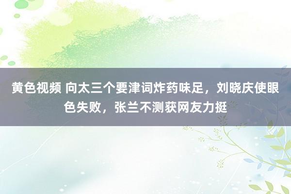 黄色视频 向太三个要津词炸药味足，刘晓庆使眼色失败，张兰不测获网友力挺